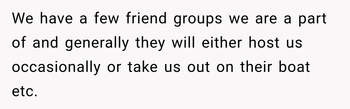 Woman Refuses To Host Another Dinner Until One Friend Finally Returns The Favor We have a few friend groups we are a part of and generally they will either host us occasionally or take us out on their boat etc.