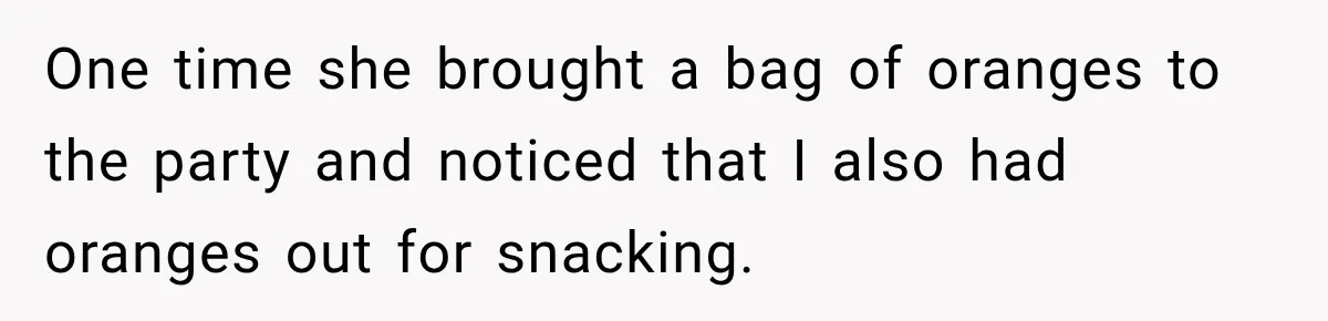 Woman Refuses To Host Another Dinner Until One Friend Finally Returns The Favor One time she brought a bag of oranges to the party and noticed that I also had oranges out for snacking.