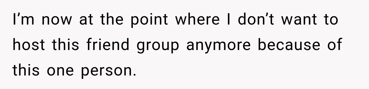Woman Refuses To Host Another Dinner Until One Friend Finally Returns The Favor I’m now at the point where I don’t want to host this friend group anymore because of this one person.