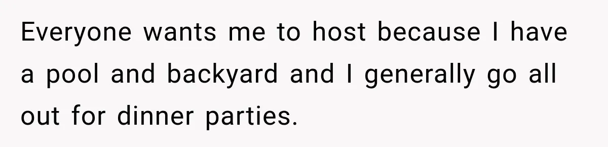 Woman Refuses To Host Another Dinner Until One Friend Finally Returns The Favor Everyone wants me to host because I have a pool and backyard and I generally go all out for dinner parties.