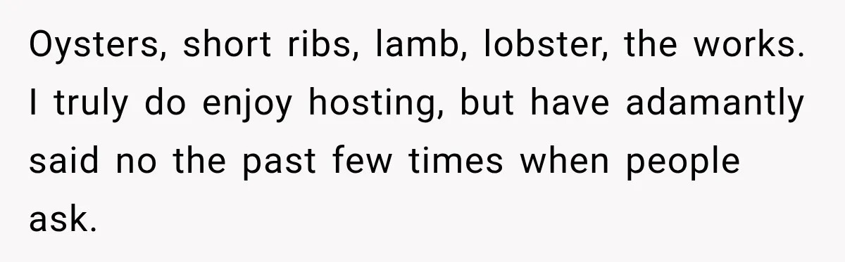 Woman Refuses To Host Another Dinner Until One Friend Finally Returns The Favor Oysters, short ribs, lamb, lobster, the works. I truly do enjoy hosting, but have adamantly said no the past few times when people ask.