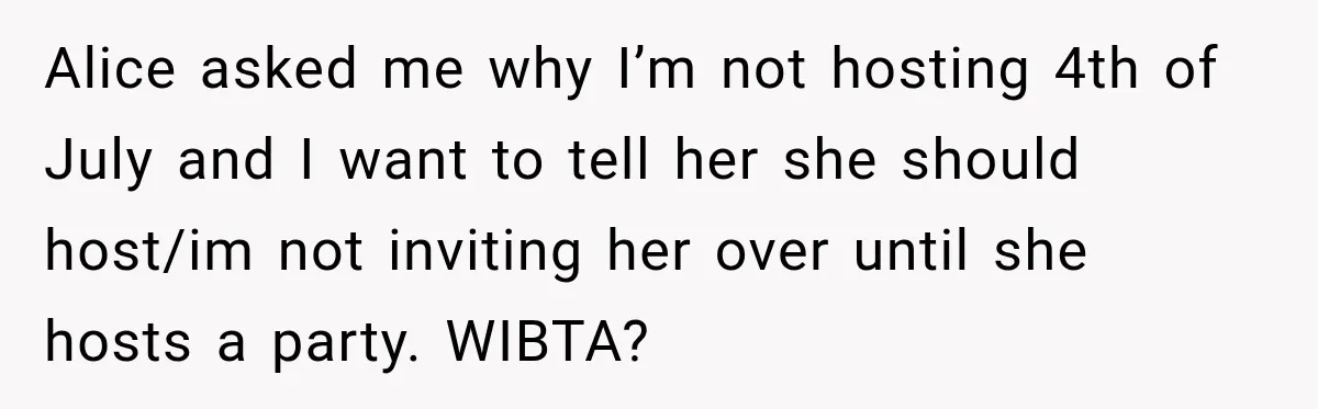 Woman Refuses To Host Another Dinner Until One Friend Finally Returns The Favor Alice asked me why I’m not hosting 4th of July and I want to tell her she should host/im not inviting her over until she hosts a party. WIBTA?