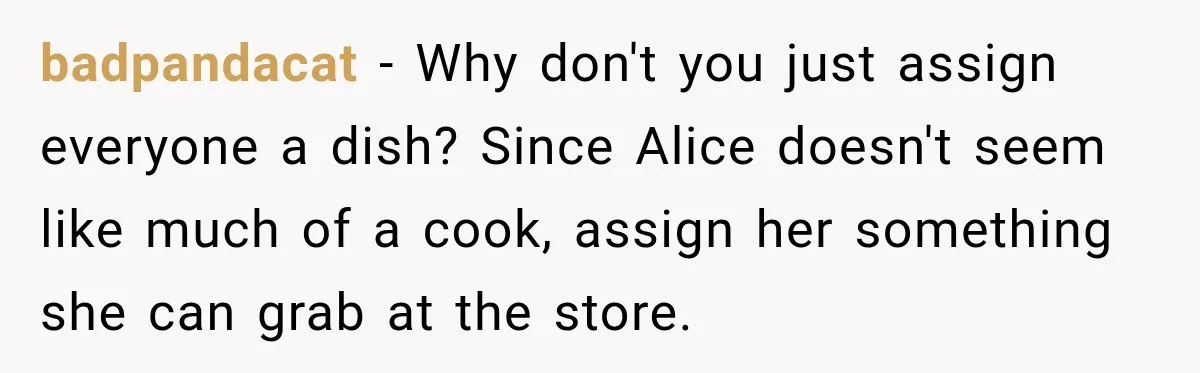 Woman Refuses To Host Another Dinner Until One Friend Finally Returns The Favor badpandacat − Why don't you just assign everyone a dish? Since Alice doesn't seem like much of a cook, assign her something she can grab at the store.