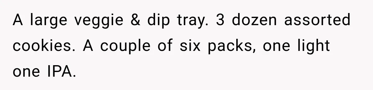 Woman Refuses To Host Another Dinner Until One Friend Finally Returns The Favor A large veggie & dip tray. 3 dozen assorted cookies. A couple of six packs, one light one IPA.