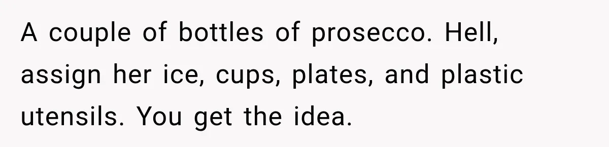 Woman Refuses To Host Another Dinner Until One Friend Finally Returns The Favor A couple of bottles of prosecco. Hell, assign her ice, cups, plates, and plastic utensils. You get the idea.