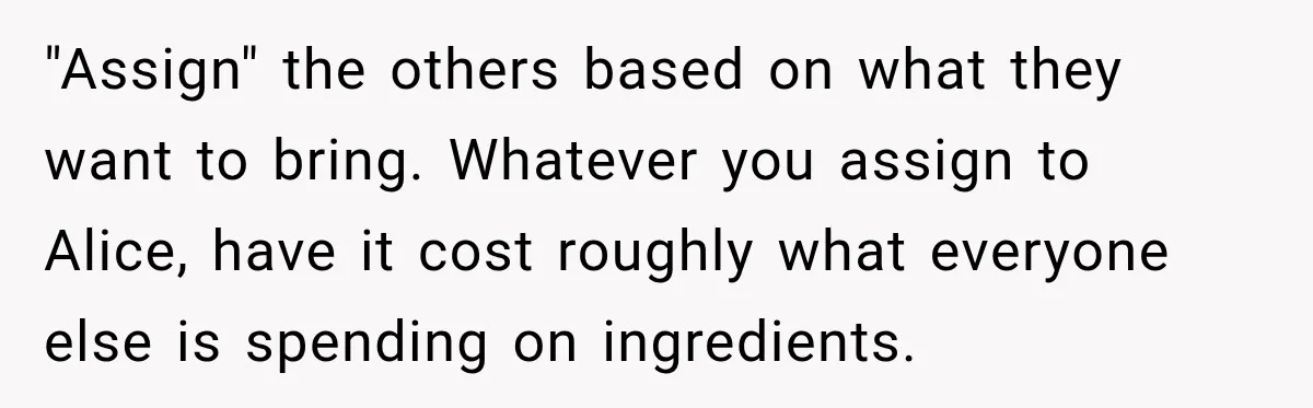 Woman Refuses To Host Another Dinner Until One Friend Finally Returns The Favor "Assign" the others based on what they want to bring. Whatever you assign to Alice, have it cost roughly what everyone else is spending on ingredients.