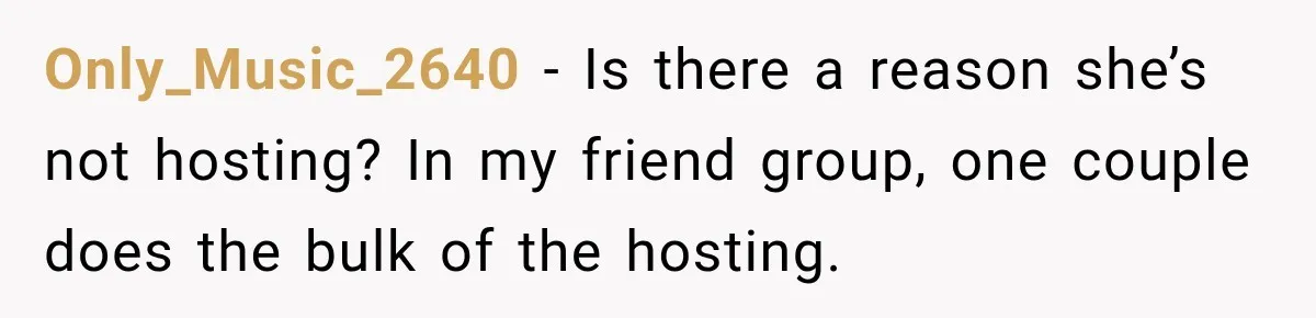 Woman Refuses To Host Another Dinner Until One Friend Finally Returns The Favor Only_Music_2640 − Is there a reason she’s not hosting? In my friend group, one couple does the bulk of the hosting.