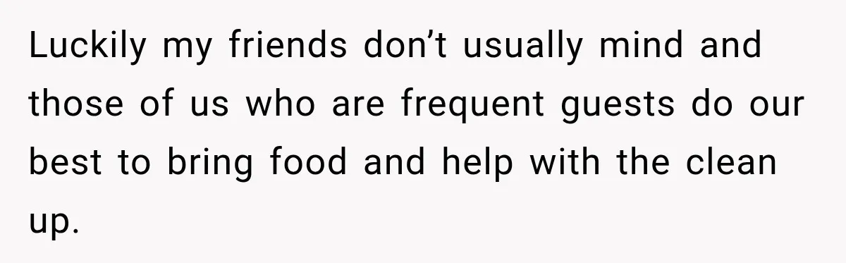 Woman Refuses To Host Another Dinner Until One Friend Finally Returns The Favor Luckily my friends don’t usually mind and those of us who are frequent guests do our best to bring food and help with the clean up.