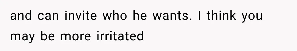 and can invite who he wants. I think you may be more irritated