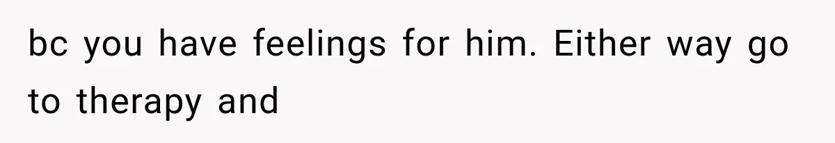 bc you have feelings for him. Either way go to therapy and