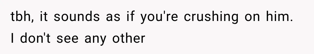 tbh, it sounds as if you're crushing on him. I don't see any other