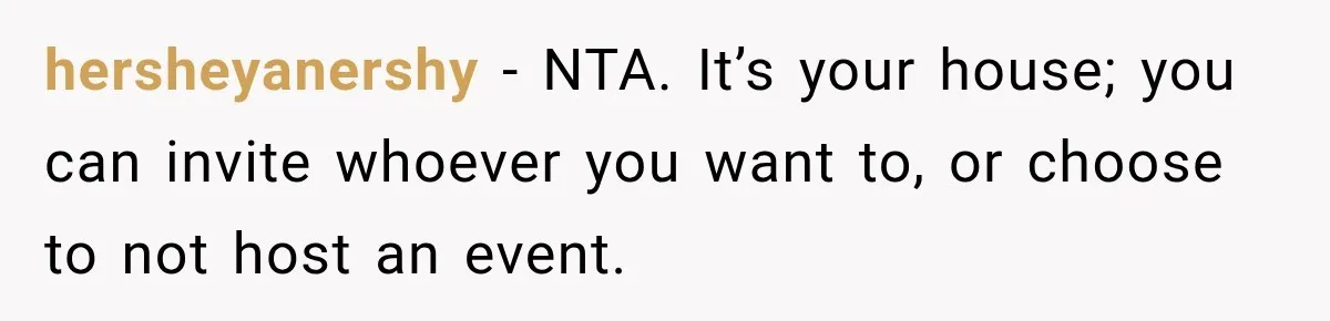 Woman Refuses To Host Another Dinner Until One Friend Finally Returns The Favor hersheyanershy − NTA. It’s your house; you can invite whoever you want to, or choose to not host an event.