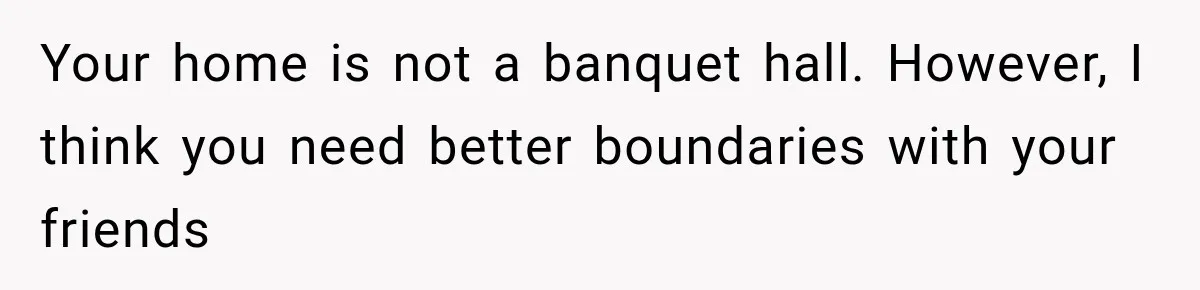 Woman Refuses To Host Another Dinner Until One Friend Finally Returns The Favor Your home is not a banquet hall. However, I think you need better boundaries with your friends