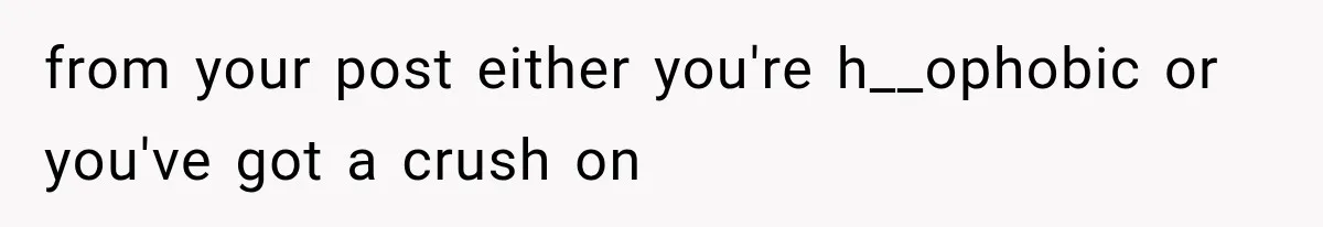 from your post either you're h__ophobic or you've got a crush on