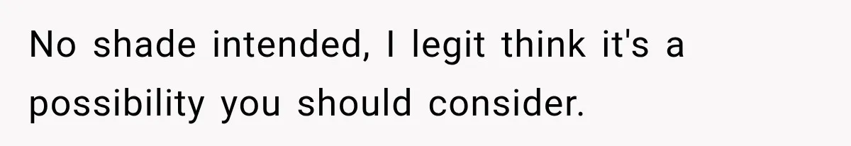 No shade intended, I legit think it's a possibility you should consider.
