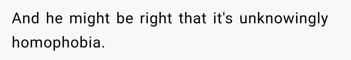 And he might be right that it's unknowingly homophobia.