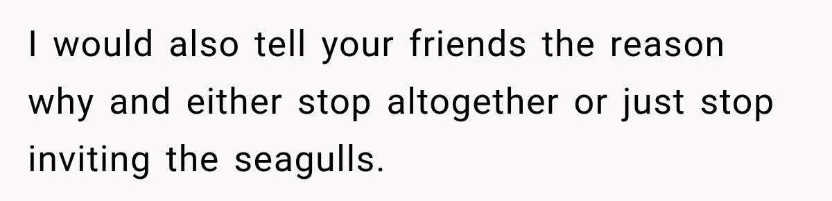 Woman Refuses To Host Another Dinner Until One Friend Finally Returns The Favor I would also tell your friends the reason why and either stop altogether or just stop inviting the seagulls.