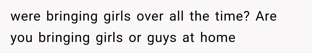 were bringing girls over all the time? Are you bringing girls or guys at home