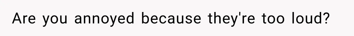 Are you annoyed because they're too loud?