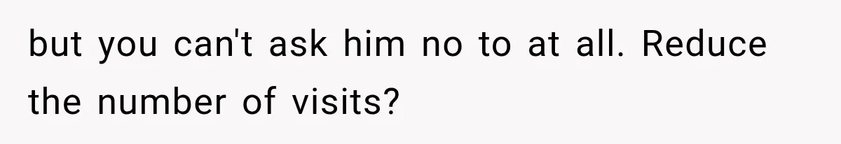 but you can't ask him no to at all. Reduce the number of visits?