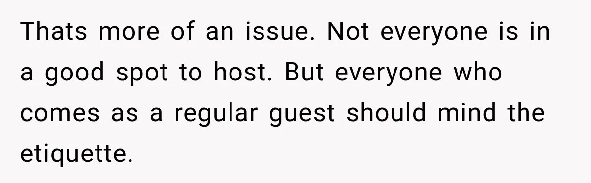 Woman Refuses To Host Another Dinner Until One Friend Finally Returns The Favor Thats more of an issue. Not everyone is in a good spot to host. But everyone who comes as a regular guest should mind the etiquette.