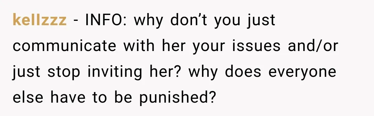 Woman Refuses To Host Another Dinner Until One Friend Finally Returns The Favor keIIzzz − INFO: why don’t you just communicate with her your issues and/or just stop inviting her? why does everyone else have to be punished?