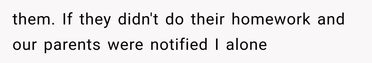 them. If they didn't do their homework and our parents were notified I alone
