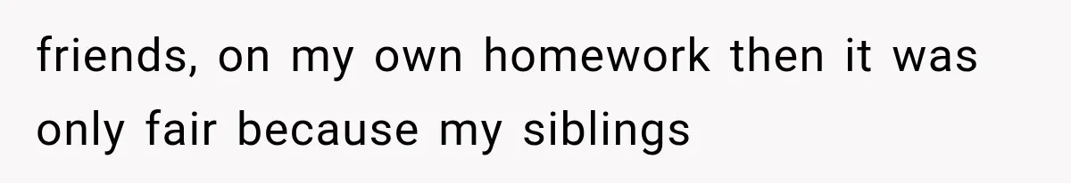friends, on my own homework then it was only fair because my siblings