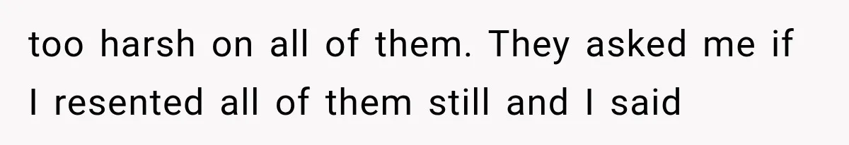 too harsh on all of them. They asked me if I resented all of them still and I said
