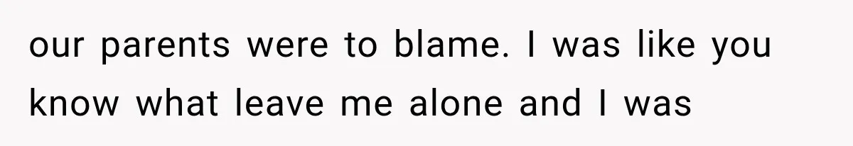 our parents were to blame. I was like you know what leave me alone and I was
