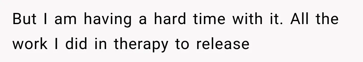 But I am having a hard time with it. All the work I did in therapy to release