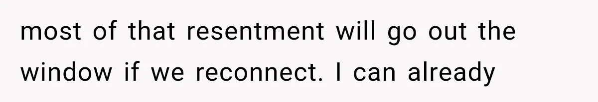 most of that resentment will go out the window if we reconnect. I can already