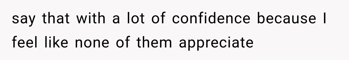 say that with a lot of confidence because I feel like none of them appreciate