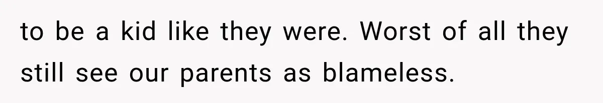 to be a kid like they were. Worst of all they still see our parents as blameless.