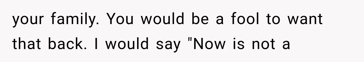 your family. You would be a fool to want that back. I would say "Now is not a