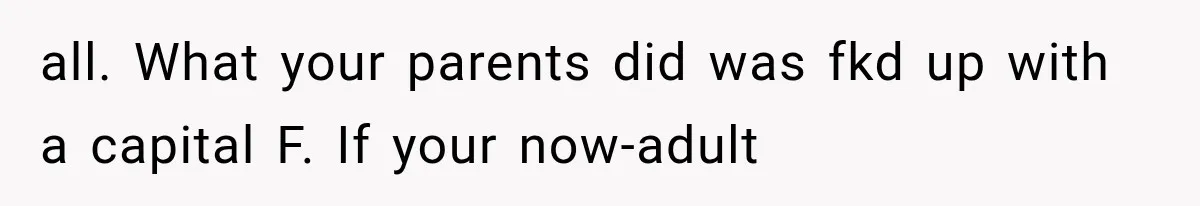 all. What your parents did was fkd up with a capital F. If your now-adult