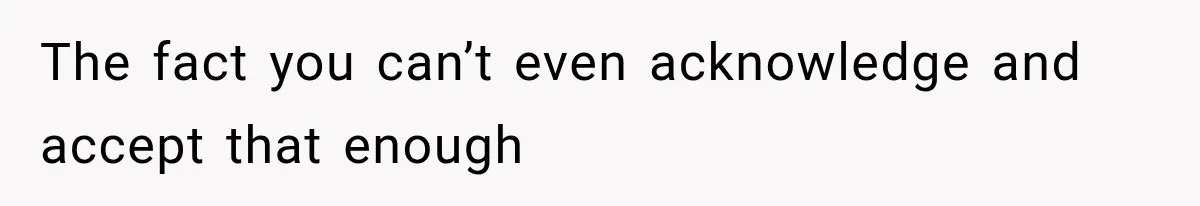 The fact you can’t even acknowledge and accept that enough