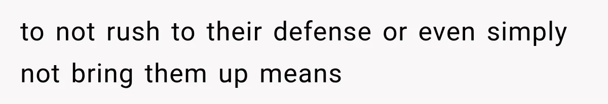 to not rush to their defense or even simply not bring them up means