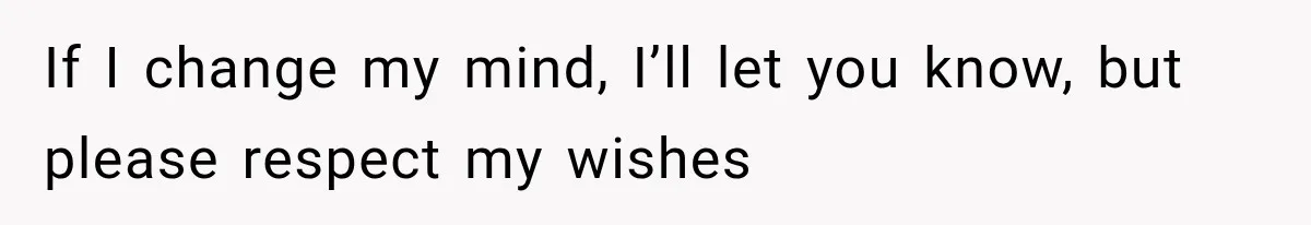 If I change my mind, I’ll let you know, but please respect my wishes