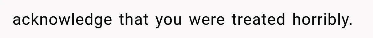 acknowledge that you were treated horribly.