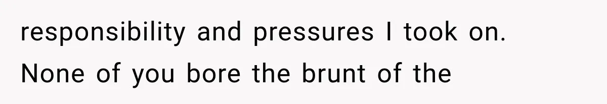 responsibility and pressures I took on. None of you bore the brunt of the