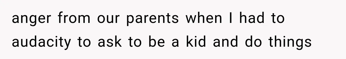 anger from our parents when I had to audacity to ask to be a kid and do things