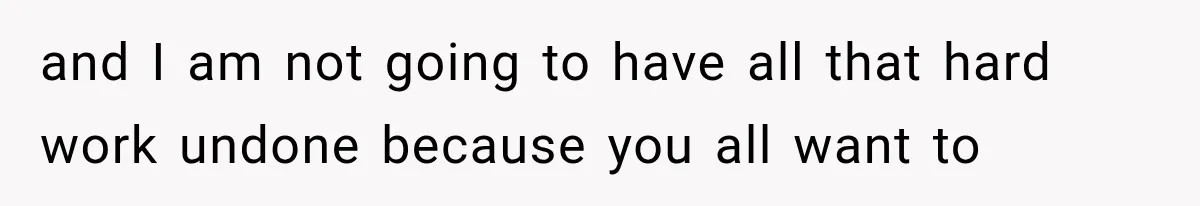and I am not going to have all that hard work undone because you all want to