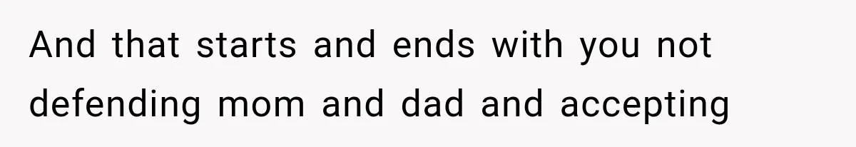 And that starts and ends with you not defending mom and dad and accepting
