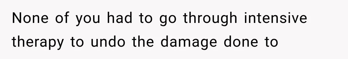 None of you had to go through intensive therapy to undo the damage done to