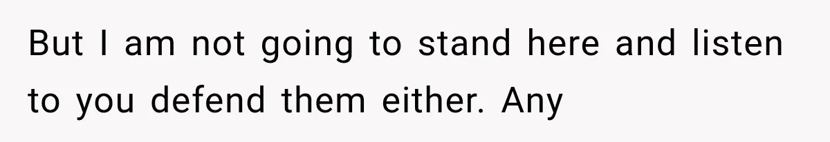 But I am not going to stand here and listen to you defend them either. Any