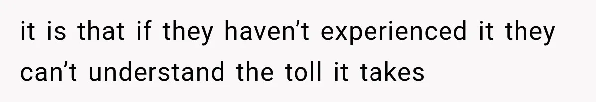 it is that if they haven’t experienced it they can’t understand the toll it takes