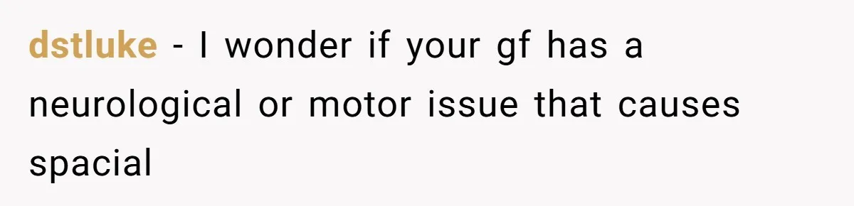 Girlfriend Shatters A Plate On The Stove, Then Explodes After He Asks Her To Be More Careful dstluke − I wonder if your gf has a neurological or motor issue that causes spacial