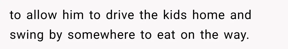 to allow him to drive the kids home and swing by somewhere to eat on the way.