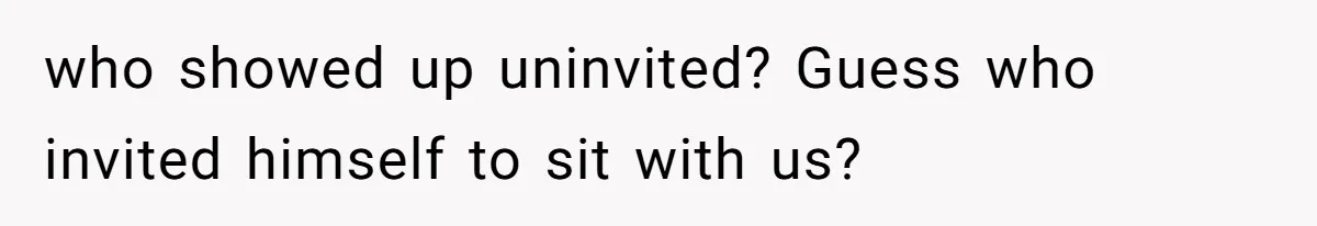 who showed up uninvited? Guess who invited himself to sit with us?